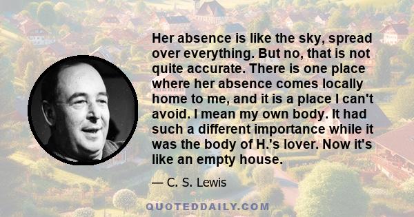 Her absence is like the sky, spread over everything. But no, that is not quite accurate. There is one place where her absence comes locally home to me, and it is a place I can't avoid. I mean my own body. It had such a