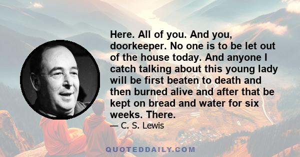 Here. All of you. And you, doorkeeper. No one is to be let out of the house today. And anyone I catch talking about this young lady will be first beaten to death and then burned alive and after that be kept on bread and 