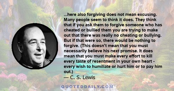 ...here also forgiving does not mean excusing. Many people seem to think it does. They think that if you ask them to forgive someone who has cheated or bullied them you are trying to make out that there was really no