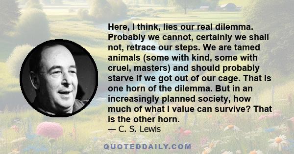 Here, I think, lies our real dilemma. Probably we cannot, certainly we shall not, retrace our steps. We are tamed animals (some with kind, some with cruel, masters) and should probably starve if we got out of our cage.