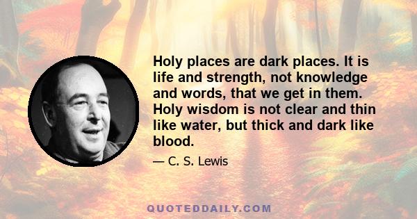 Holy places are dark places. It is life and strength, not knowledge and words, that we get in them. Holy wisdom is not clear and thin like water, but thick and dark like blood.