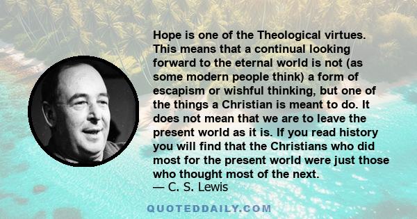 Hope is one of the Theological virtues. This means that a continual looking forward to the eternal world is not (as some modern people think) a form of escapism or wishful thinking, but one of the things a Christian is