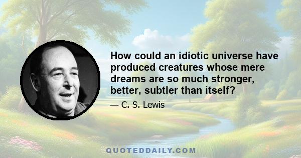 How could an idiotic universe have produced creatures whose mere dreams are so much stronger, better, subtler than itself?