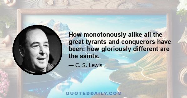 How monotonously alike all the great tyrants and conquerors have been: how gloriously different are the saints.