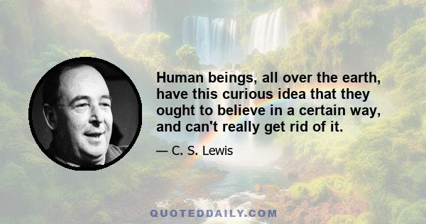 Human beings, all over the earth, have this curious idea that they ought to believe in a certain way, and can't really get rid of it.