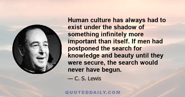 Human culture has always had to exist under the shadow of something infinitely more important than itself. If men had postponed the search for knowledge and beauty until they were secure, the search would never have