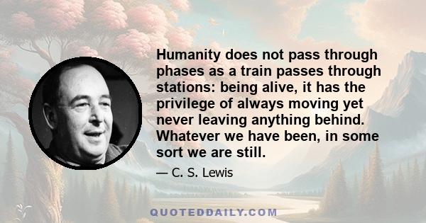 Humanity does not pass through phases as a train passes through stations: being alive, it has the privilege of always moving yet never leaving anything behind. Whatever we have been, in some sort we are still.