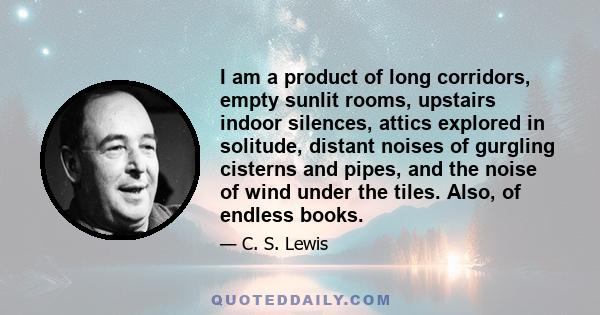 I am a product of long corridors, empty sunlit rooms, upstairs indoor silences, attics explored in solitude, distant noises of gurgling cisterns and pipes, and the noise of wind under the tiles. Also, of endless books.