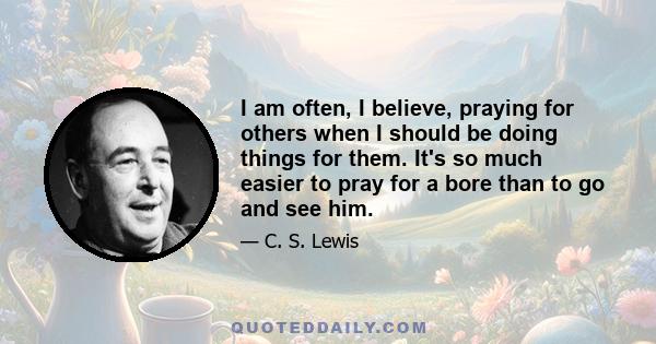 I am often, I believe, praying for others when I should be doing things for them. It's so much easier to pray for a bore than to go and see him.