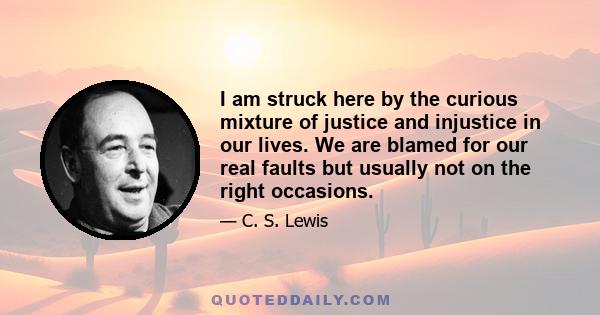 I am struck here by the curious mixture of justice and injustice in our lives. We are blamed for our real faults but usually not on the right occasions.