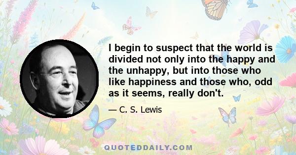 I begin to suspect that the world is divided not only into the happy and the unhappy, but into those who like happiness and those who, odd as it seems, really don't.