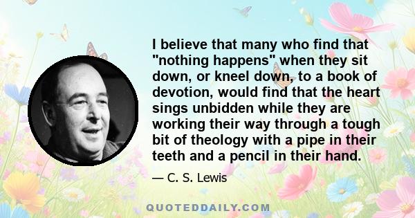 I believe that many who find that nothing happens when they sit down, or kneel down, to a book of devotion, would find that the heart sings unbidden while they are working their way through a tough bit of theology with