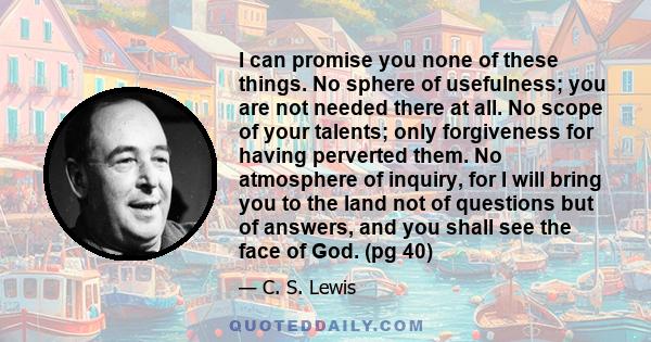 I can promise you none of these things. No sphere of usefulness; you are not needed there at all. No scope of your talents; only forgiveness for having perverted them. No atmosphere of inquiry, for I will bring you to