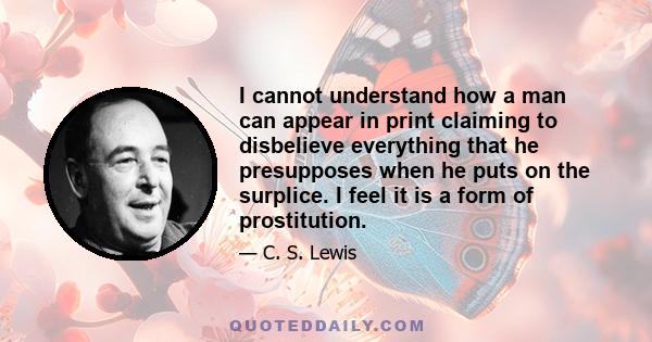 I cannot understand how a man can appear in print claiming to disbelieve everything that he presupposes when he puts on the surplice. I feel it is a form of prostitution.