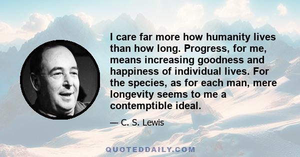 I care far more how humanity lives than how long. Progress, for me, means increasing goodness and happiness of individual lives. For the species, as for each man, mere longevity seems to me a contemptible ideal.