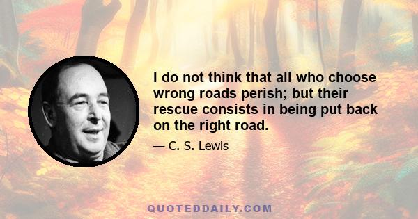 I do not think that all who choose wrong roads perish; but their rescue consists in being put back on the right road. A sum can be put right: but only by going back til you find the error and working it afresh from that 