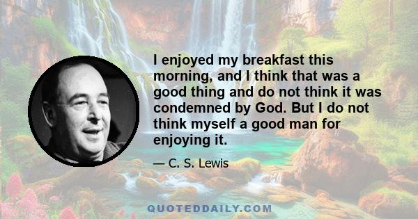 I enjoyed my breakfast this morning, and I think that was a good thing and do not think it was condemned by God. But I do not think myself a good man for enjoying it.