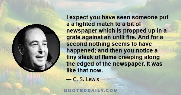 I expect you have seen someone put a a lighted match to a bit of newspaper which is propped up in a grate against an unlit fire. And for a second nothing seems to have happened; and then you notice a tiny steak of flame 