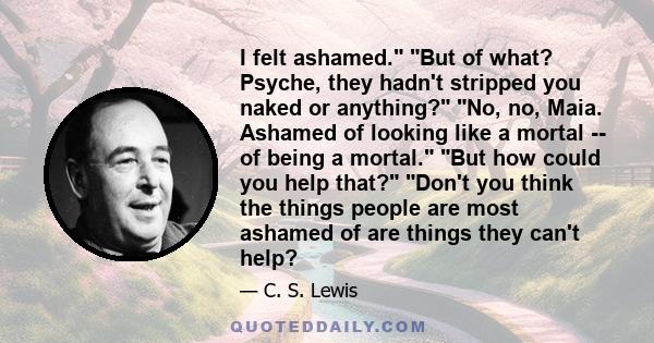 I felt ashamed. But of what? Psyche, they hadn't stripped you naked or anything? No, no, Maia. Ashamed of looking like a mortal -- of being a mortal. But how could you help that? Don't you think the things people are