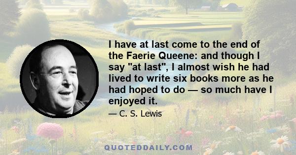 I have at last come to the end of the Faerie Queene: and though I say at last, I almost wish he had lived to write six books more as he had hoped to do — so much have I enjoyed it.