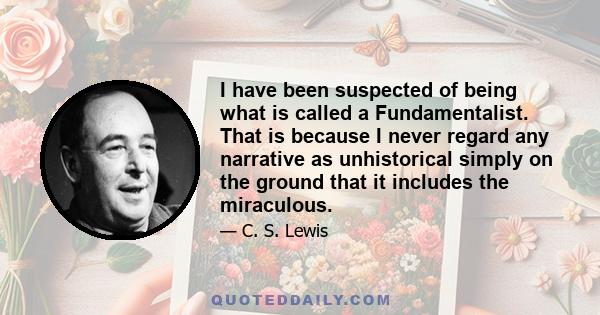 I have been suspected of being what is called a Fundamentalist. That is because I never regard any narrative as unhistorical simply on the ground that it includes the miraculous.