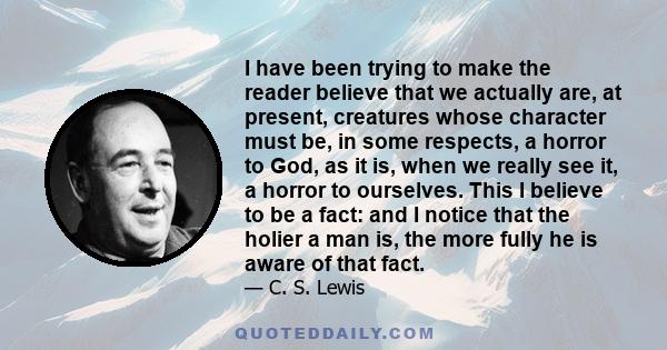 I have been trying to make the reader believe that we actually are, at present, creatures whose character must be, in some respects, a horror to God, as it is, when we really see it, a horror to ourselves. This I