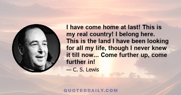 I have come home at last! This is my real country! I belong here. This is the land I have been looking for all my life, though I never knew it till now... Come further up, come further in!