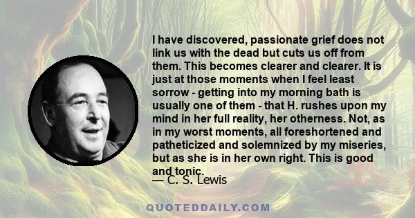 I have discovered, passionate grief does not link us with the dead but cuts us off from them. This becomes clearer and clearer. It is just at those moments when I feel least sorrow - getting into my morning bath is