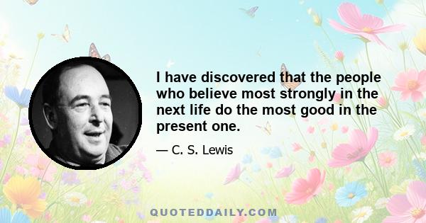 I have discovered that the people who believe most strongly in the next life do the most good in the present one.