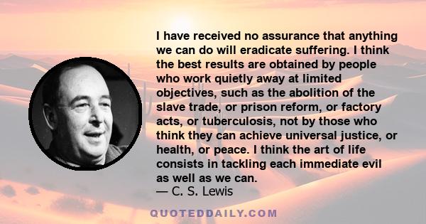 I have received no assurance that anything we can do will eradicate suffering. I think the best results are obtained by people who work quietly away at limited objectives, such as the abolition of the slave trade, or