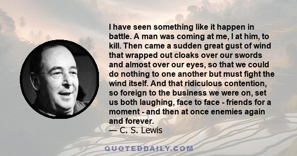 I have seen something like it happen in battle. A man was coming at me, I at him, to kill. Then came a sudden great gust of wind that wrapped out cloaks over our swords and almost over our eyes, so that we could do