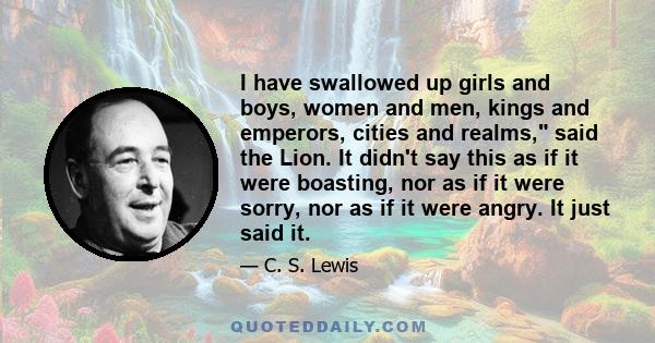 I have swallowed up girls and boys, women and men, kings and emperors, cities and realms, said the Lion. It didn't say this as if it were boasting, nor as if it were sorry, nor as if it were angry. It just said it.