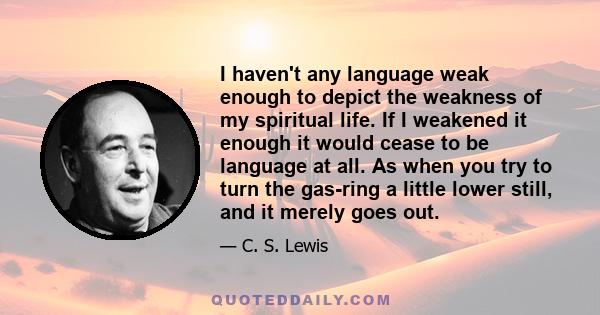 I haven't any language weak enough to depict the weakness of my spiritual life. If I weakened it enough it would cease to be language at all. As when you try to turn the gas-ring a little lower still, and it merely goes 