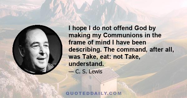 I hope I do not offend God by making my Communions in the frame of mind I have been describing. The command, after all, was Take, eat: not Take, understand.