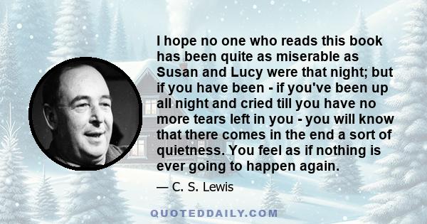 I hope no one who reads this book has been quite as miserable as Susan and Lucy were that night; but if you have been - if you've been up all night and cried till you have no more tears left in you - you will know that