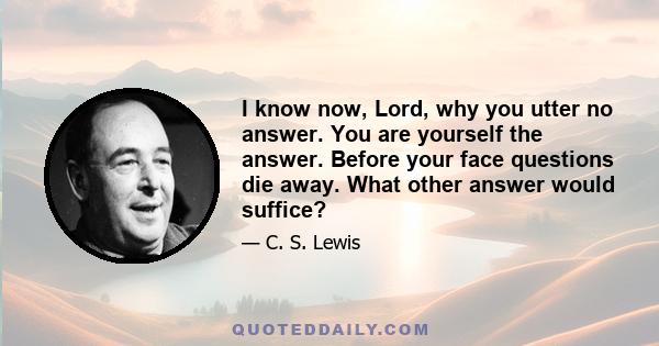 I know now, Lord, why you utter no answer. You are yourself the answer. Before your face questions die away. What other answer would suffice?