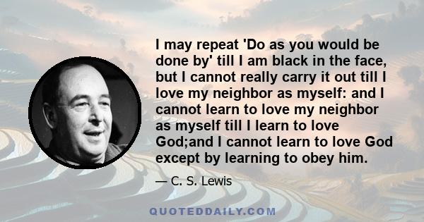 I may repeat 'Do as you would be done by' till I am black in the face, but I cannot really carry it out till I love my neighbor as myself: and I cannot learn to love my neighbor as myself till I learn to love God;and I