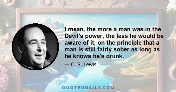 I mean, the more a man was in the Devil's power, the less he would be aware of it, on the principle that a man is still fairly sober as long as he knows he's drunk.