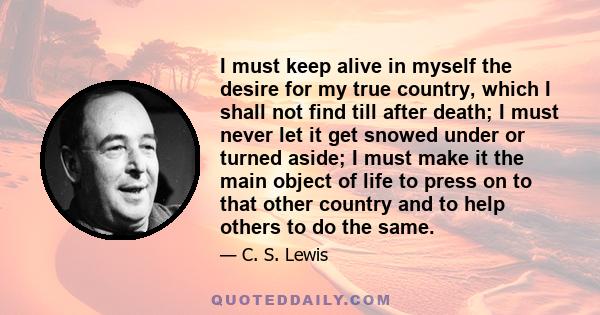 I must keep alive in myself the desire for my true country, which I shall not find till after death; I must never let it get snowed under or turned aside; I must make it the main object of life to press on to that other 