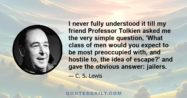 I never fully understood it till my friend Professor Tolkien asked me the very simple question, 'What class of men would you expect to be most preoccupied with, and hostile to, the idea of escape?' and gave the obvious