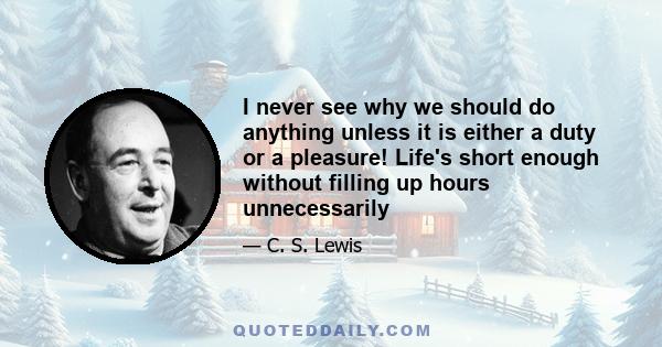 I never see why we should do anything unless it is either a duty or a pleasure! Life's short enough without filling up hours unnecessarily