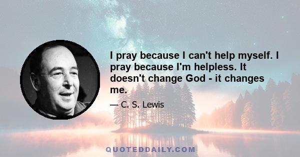 I pray because I can't help myself. I pray because I'm helpless. It doesn't change God - it changes me.