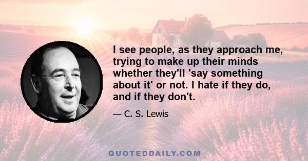 I see people, as they approach me, trying to make up their minds whether they'll 'say something about it' or not. I hate if they do, and if they don't.