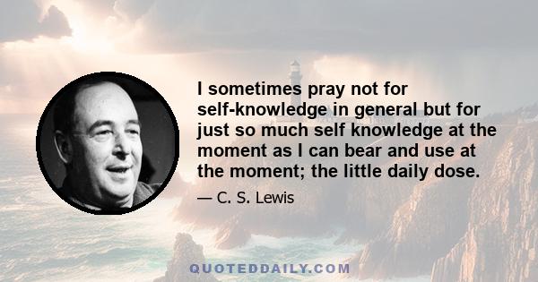 I sometimes pray not for self-knowledge in general but for just so much self knowledge at the moment as I can bear and use at the moment; the little daily dose.