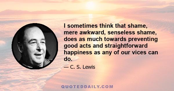 I sometimes think that shame, mere awkward, senseless shame, does as much towards preventing good acts and straightforward happiness as any of our vices can do.