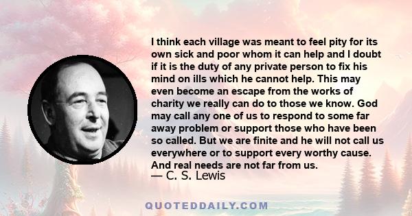 I think each village was meant to feel pity for its own sick and poor whom it can help and I doubt if it is the duty of any private person to fix his mind on ills which he cannot help. This may even become an escape