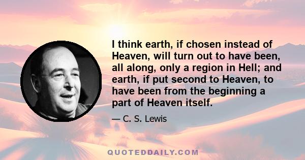 I think earth, if chosen instead of Heaven, will turn out to have been, all along, only a region in Hell; and earth, if put second to Heaven, to have been from the beginning a part of Heaven itself.