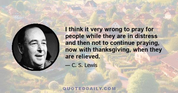 I think it very wrong to pray for people while they are in distress and then not to continue praying, now with thanksgiving, when they are relieved.