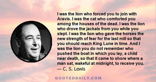 I was the lion who forced you to join with Aravis. I was the cat who comforted you among the houses of the dead. I was the lion who drove the jackals from you while you slept. I was the lion who gave the horses the new