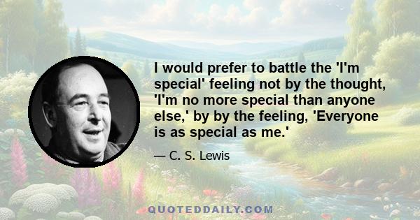 I would prefer to battle the 'I'm special' feeling not by the thought, 'I'm no more special than anyone else,' by by the feeling, 'Everyone is as special as me.'